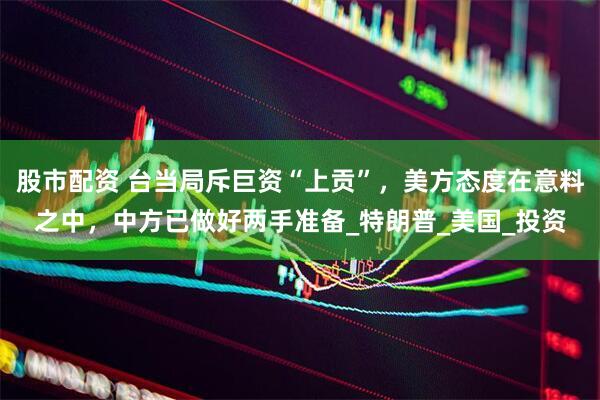 股市配资 台当局斥巨资“上贡”，美方态度在意料之中，中方已做好两手准备_特朗普_美国_投资