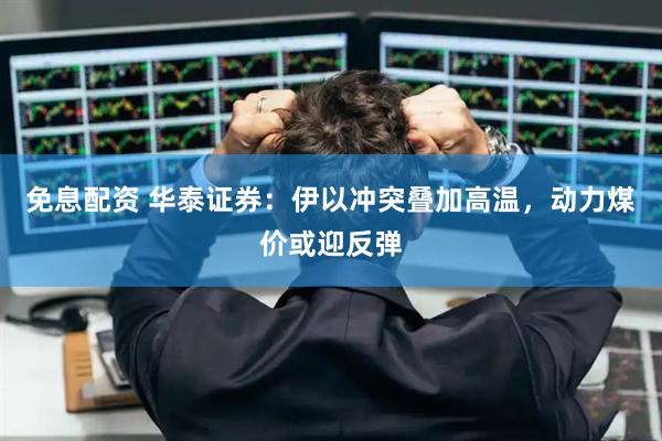 免息配资 华泰证券：伊以冲突叠加高温，动力煤价或迎反弹