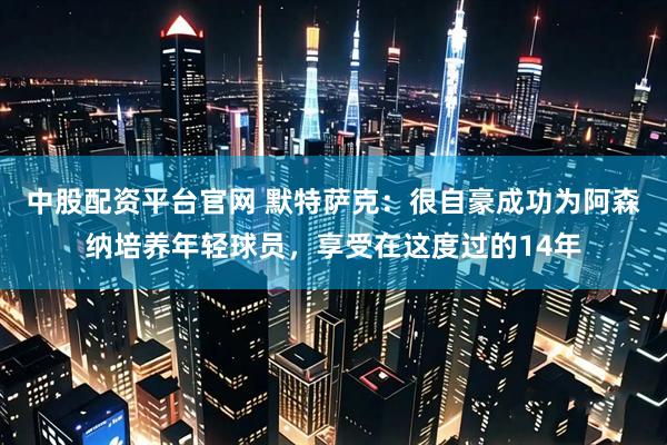 中股配资平台官网 默特萨克：很自豪成功为阿森纳培养年轻球员，享受在这度过的14年