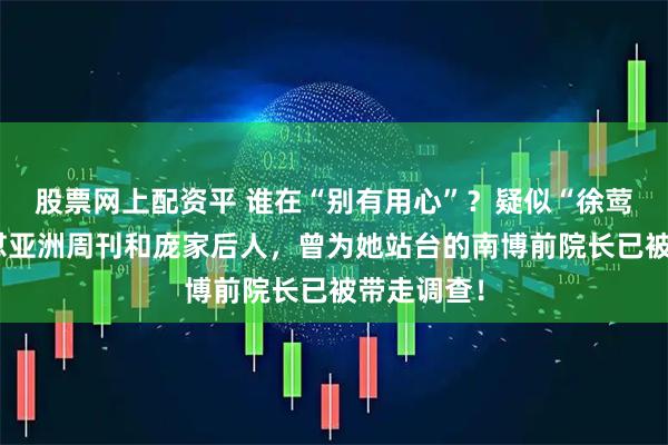 股票网上配资平 谁在“别有用心”？疑似“徐莺小号”怒怼亚洲周刊和庞家后人，曾为她站台的南博前院长已被带走调查！