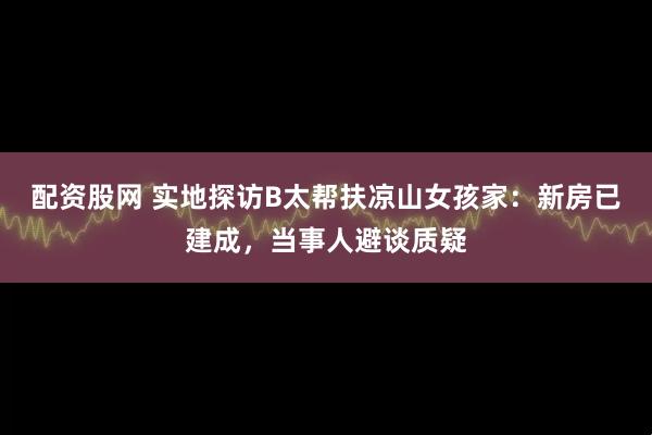 配资股网 实地探访B太帮扶凉山女孩家：新房已建成，当事人避谈质疑