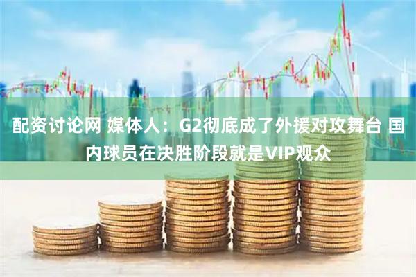 配资讨论网 媒体人：G2彻底成了外援对攻舞台 国内球员在决胜阶段就是VIP观众