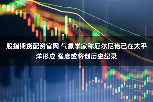 股指期货配资官网 气象学家称厄尔尼诺已在太平洋形成 强度或将创历史纪录